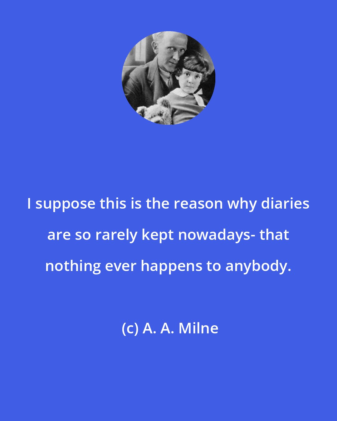 A. A. Milne: I suppose this is the reason why diaries are so rarely kept nowadays- that nothing ever happens to anybody.