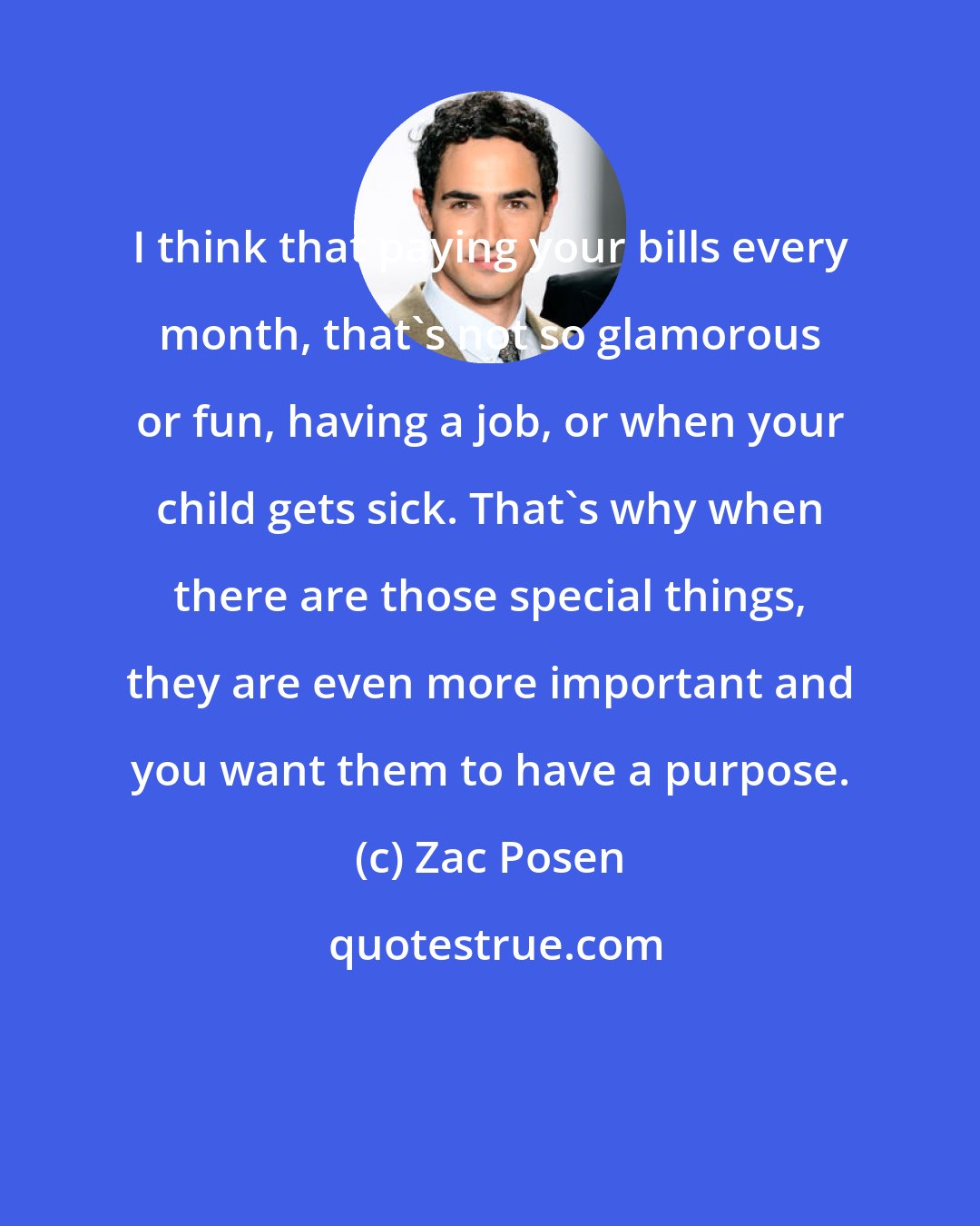 Zac Posen: I think that paying your bills every month, that's not so glamorous or fun, having a job, or when your child gets sick. That's why when there are those special things, they are even more important and you want them to have a purpose.