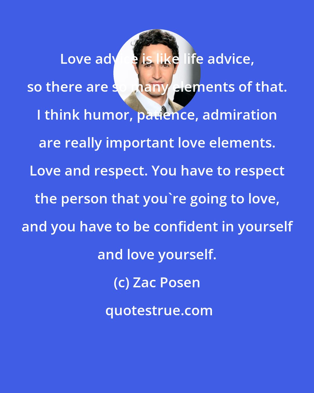 Zac Posen: Love advice is like life advice, so there are so many elements of that. I think humor, patience, admiration are really important love elements. Love and respect. You have to respect the person that you're going to love, and you have to be confident in yourself and love yourself.