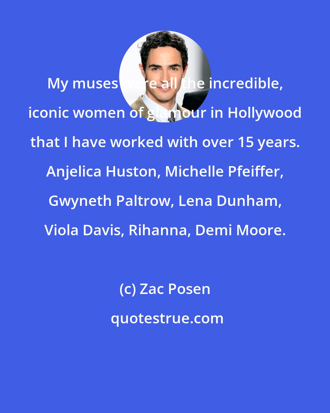 Zac Posen: My muses were all the incredible, iconic women of glamour in Hollywood that I have worked with over 15 years. Anjelica Huston, Michelle Pfeiffer, Gwyneth Paltrow, Lena Dunham, Viola Davis, Rihanna, Demi Moore.