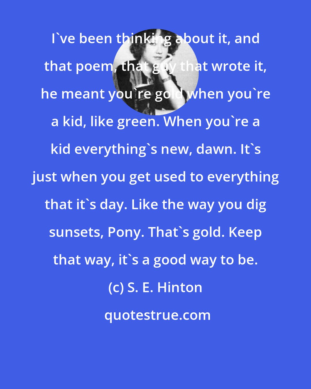 S. E. Hinton: I've been thinking about it, and that poem, that guy that wrote it, he meant you're gold when you're a kid, like green. When you're a kid everything's new, dawn. It's just when you get used to everything that it's day. Like the way you dig sunsets, Pony. That's gold. Keep that way, it's a good way to be.