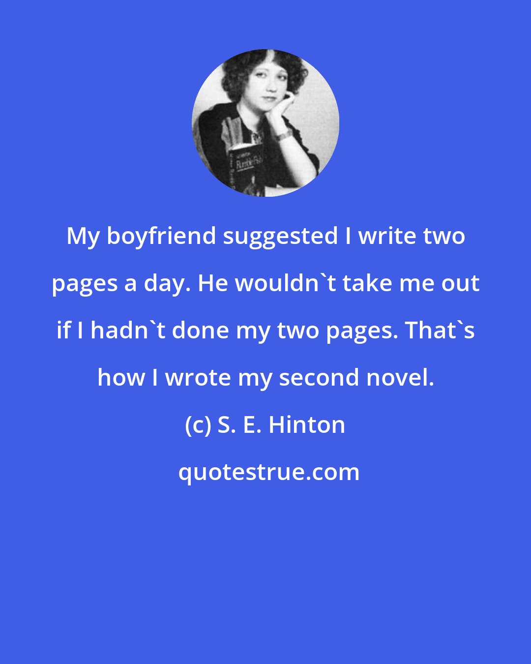 S. E. Hinton: My boyfriend suggested I write two pages a day. He wouldn't take me out if I hadn't done my two pages. That's how I wrote my second novel.