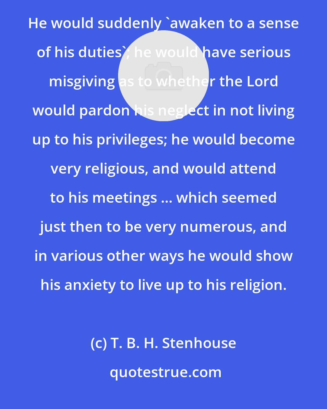 T. B. H. Stenhouse: I discovered several never-failing signs by which one might know when a man wished to take another wife. He would suddenly 'awaken to a sense of his duties'; he would have serious misgiving as to whether the Lord would pardon his neglect in not living up to his privileges; he would become very religious, and would attend to his meetings ... which seemed just then to be very numerous, and in various other ways he would show his anxiety to live up to his religion.
