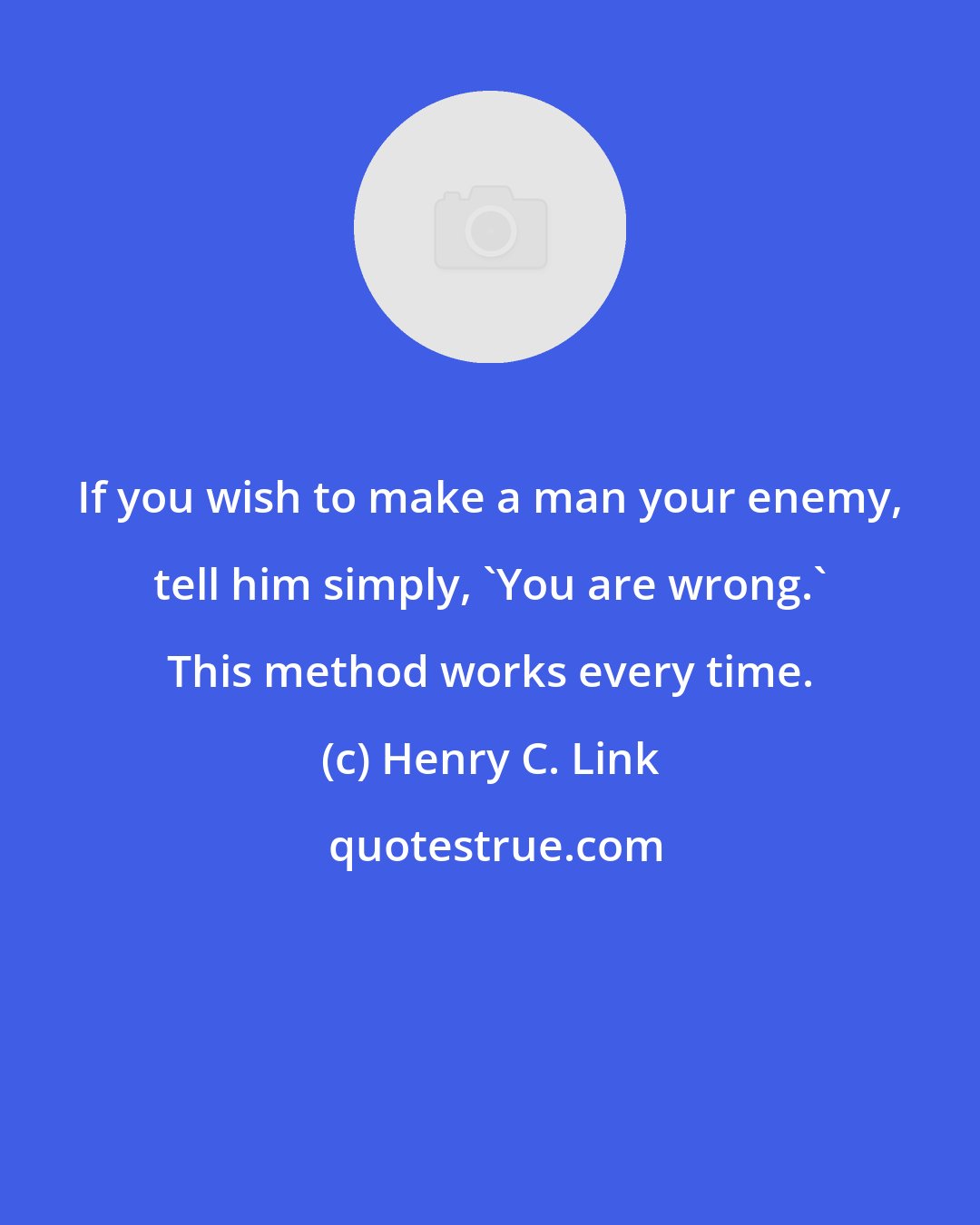 Henry C. Link: If you wish to make a man your enemy, tell him simply, 'You are wrong.' This method works every time.