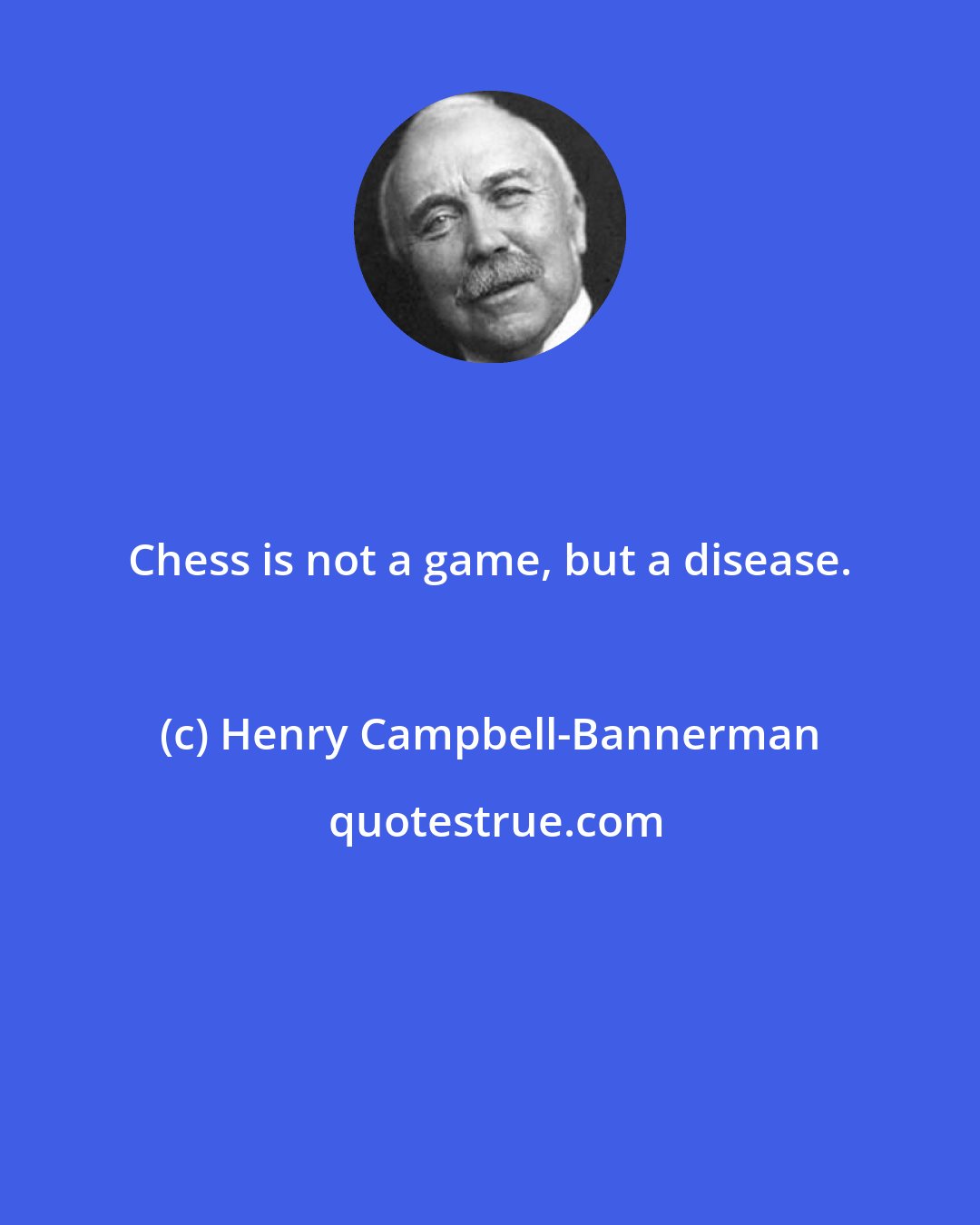 Henry Campbell-Bannerman: Chess is not a game, but a disease.