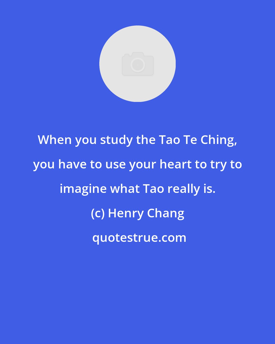 Henry Chang: When you study the Tao Te Ching, you have to use your heart to try to imagine what Tao really is.