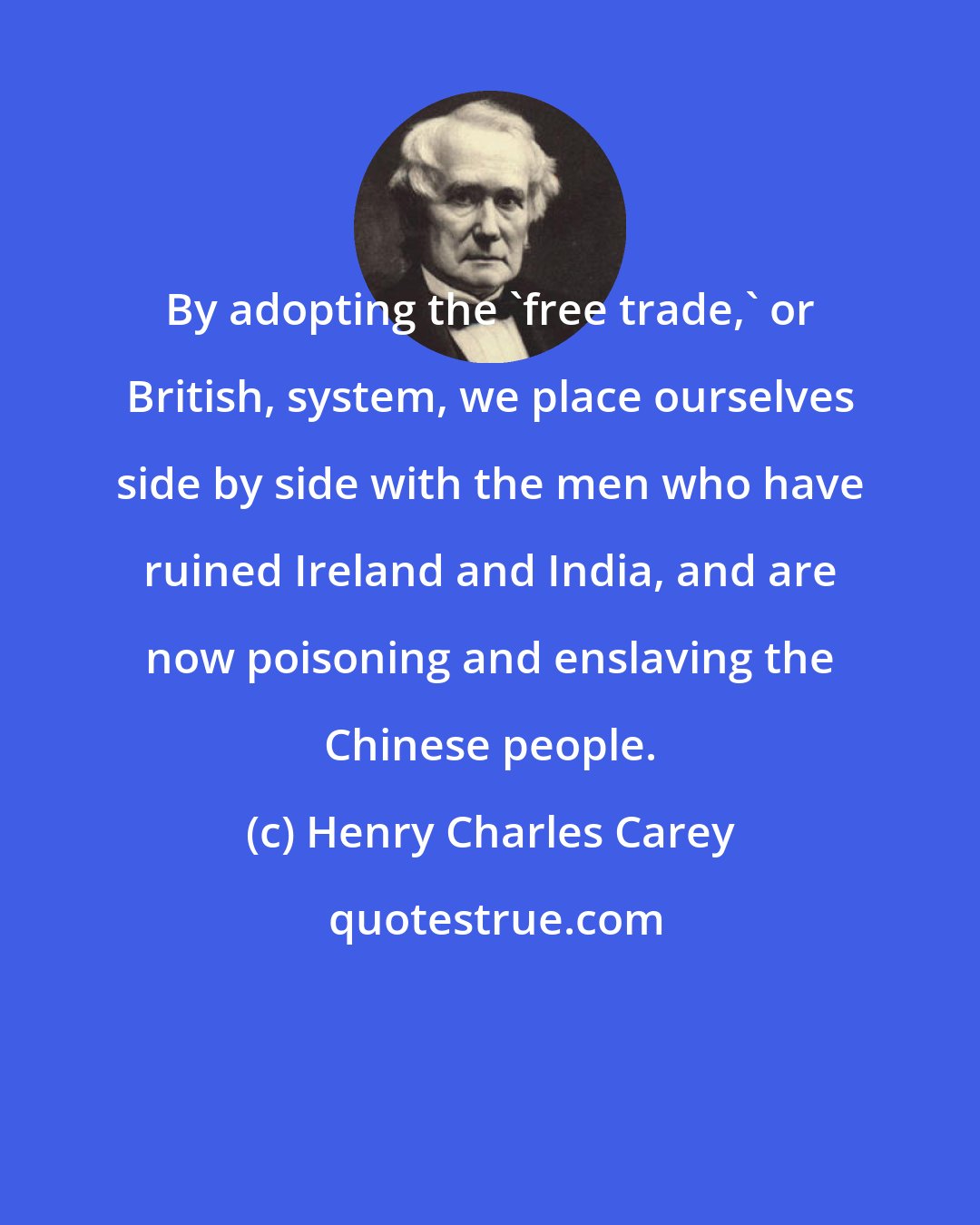 Henry Charles Carey: By adopting the 'free trade,' or British, system, we place ourselves side by side with the men who have ruined Ireland and India, and are now poisoning and enslaving the Chinese people.