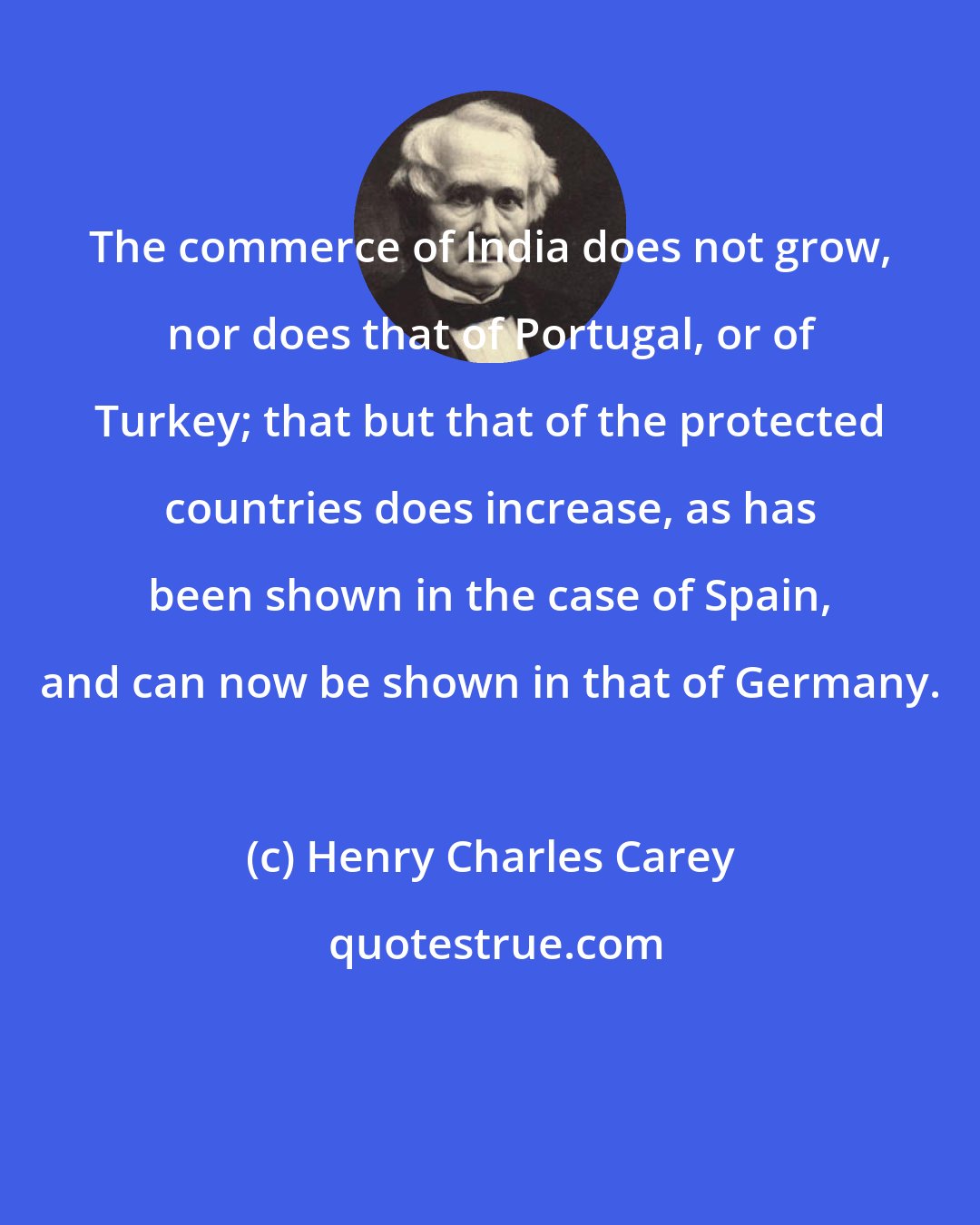 Henry Charles Carey: The commerce of India does not grow, nor does that of Portugal, or of Turkey; that but that of the protected countries does increase, as has been shown in the case of Spain, and can now be shown in that of Germany.