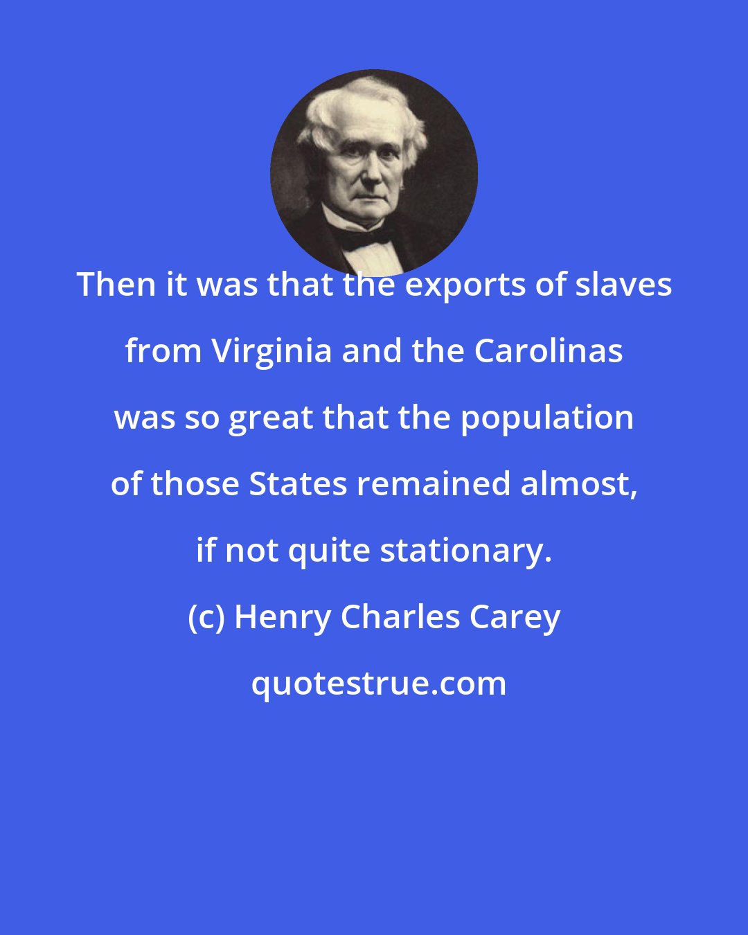 Henry Charles Carey: Then it was that the exports of slaves from Virginia and the Carolinas was so great that the population of those States remained almost, if not quite stationary.