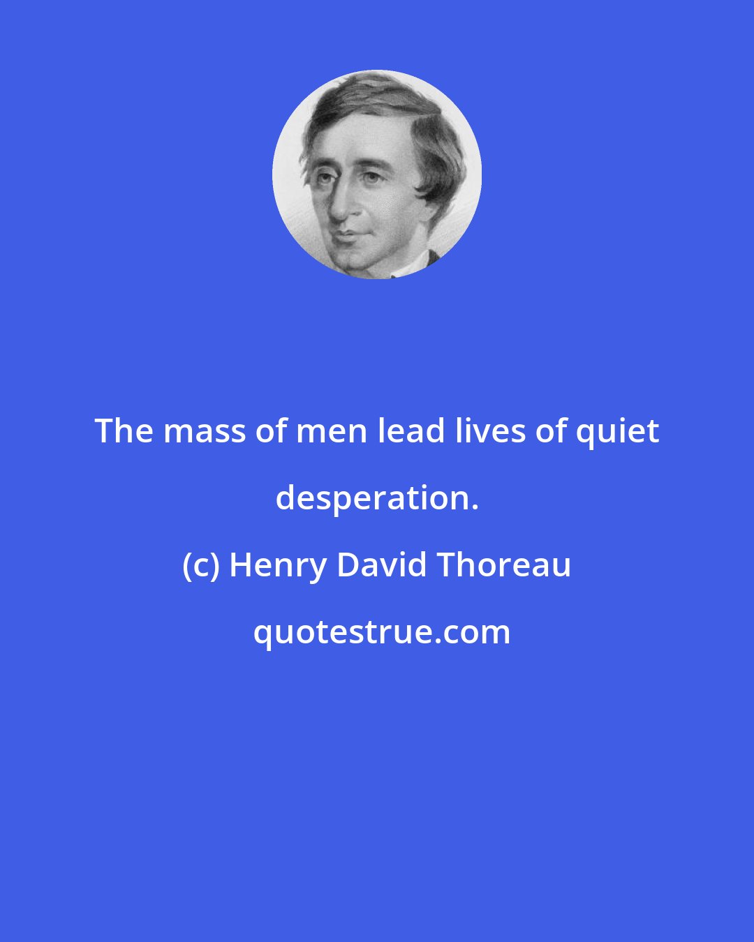 Henry David Thoreau: The mass of men lead lives of quiet desperation.