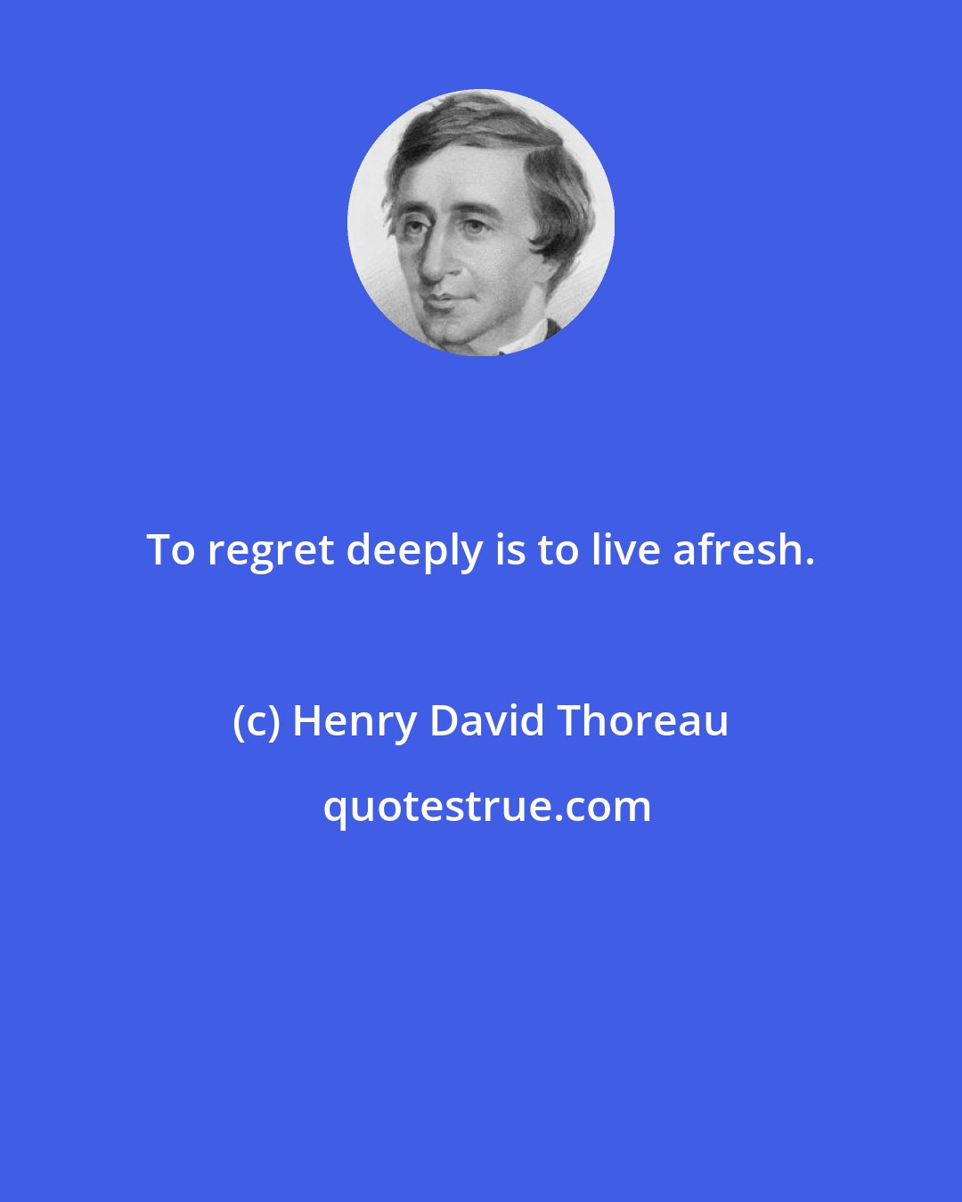 Henry David Thoreau: To regret deeply is to live afresh.