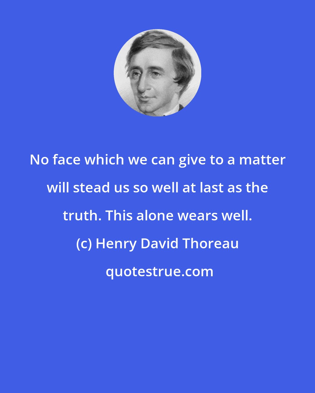 Henry David Thoreau: No face which we can give to a matter will stead us so well at last as the truth. This alone wears well.