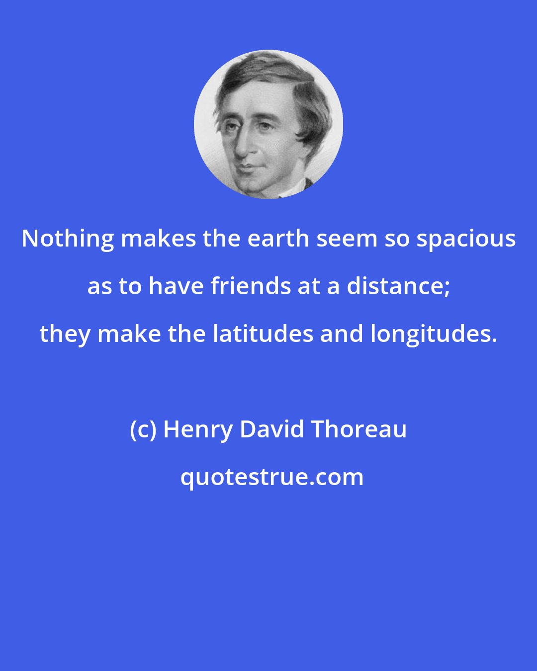 Henry David Thoreau: Nothing makes the earth seem so spacious as to have friends at a distance; they make the latitudes and longitudes.