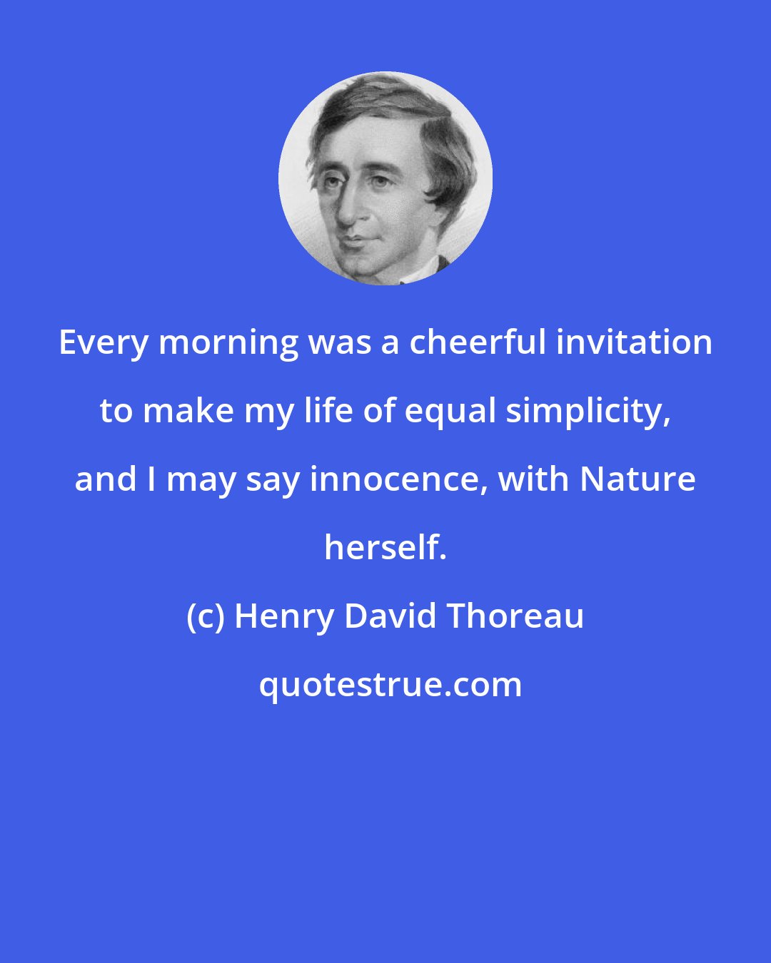 Henry David Thoreau: Every morning was a cheerful invitation to make my life of equal simplicity, and I may say innocence, with Nature herself.