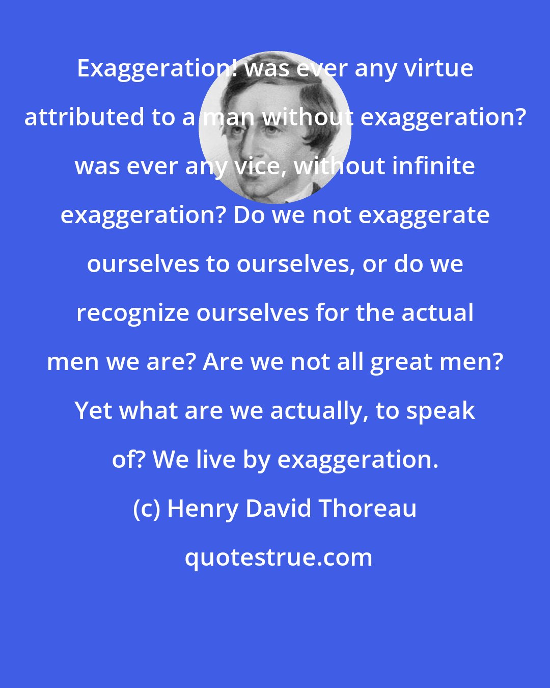 Henry David Thoreau: Exaggeration! was ever any virtue attributed to a man without exaggeration? was ever any vice, without infinite exaggeration? Do we not exaggerate ourselves to ourselves, or do we recognize ourselves for the actual men we are? Are we not all great men? Yet what are we actually, to speak of? We live by exaggeration.