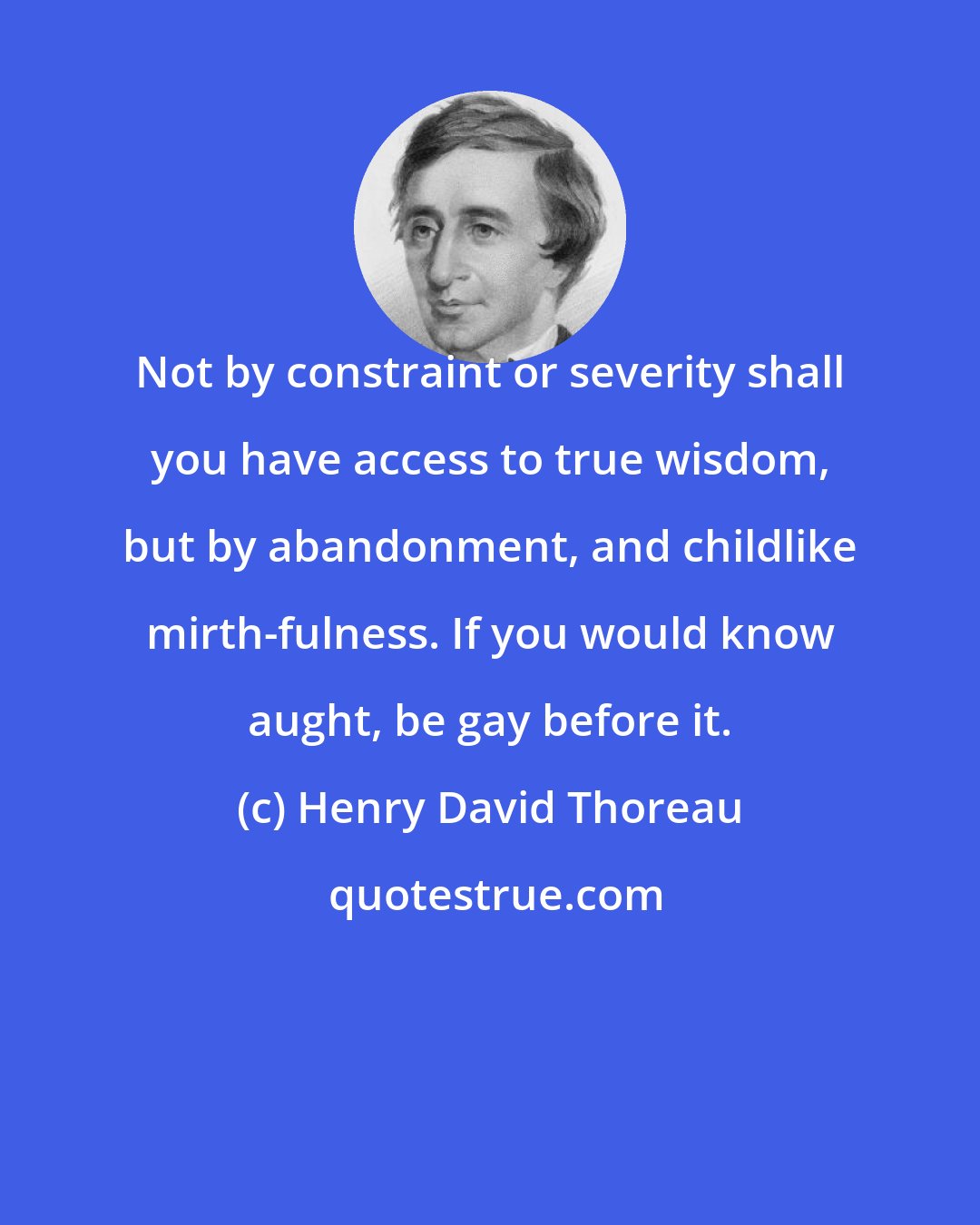 Henry David Thoreau: Not by constraint or severity shall you have access to true wisdom, but by abandonment, and childlike mirth-fulness. If you would know aught, be gay before it.