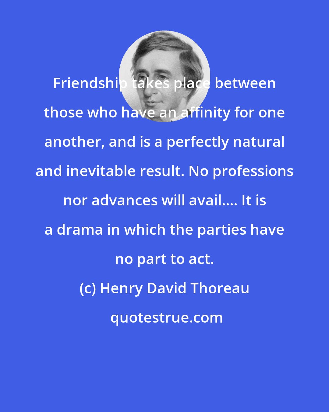 Henry David Thoreau: Friendship takes place between those who have an affinity for one another, and is a perfectly natural and inevitable result. No professions nor advances will avail.... It is a drama in which the parties have no part to act.