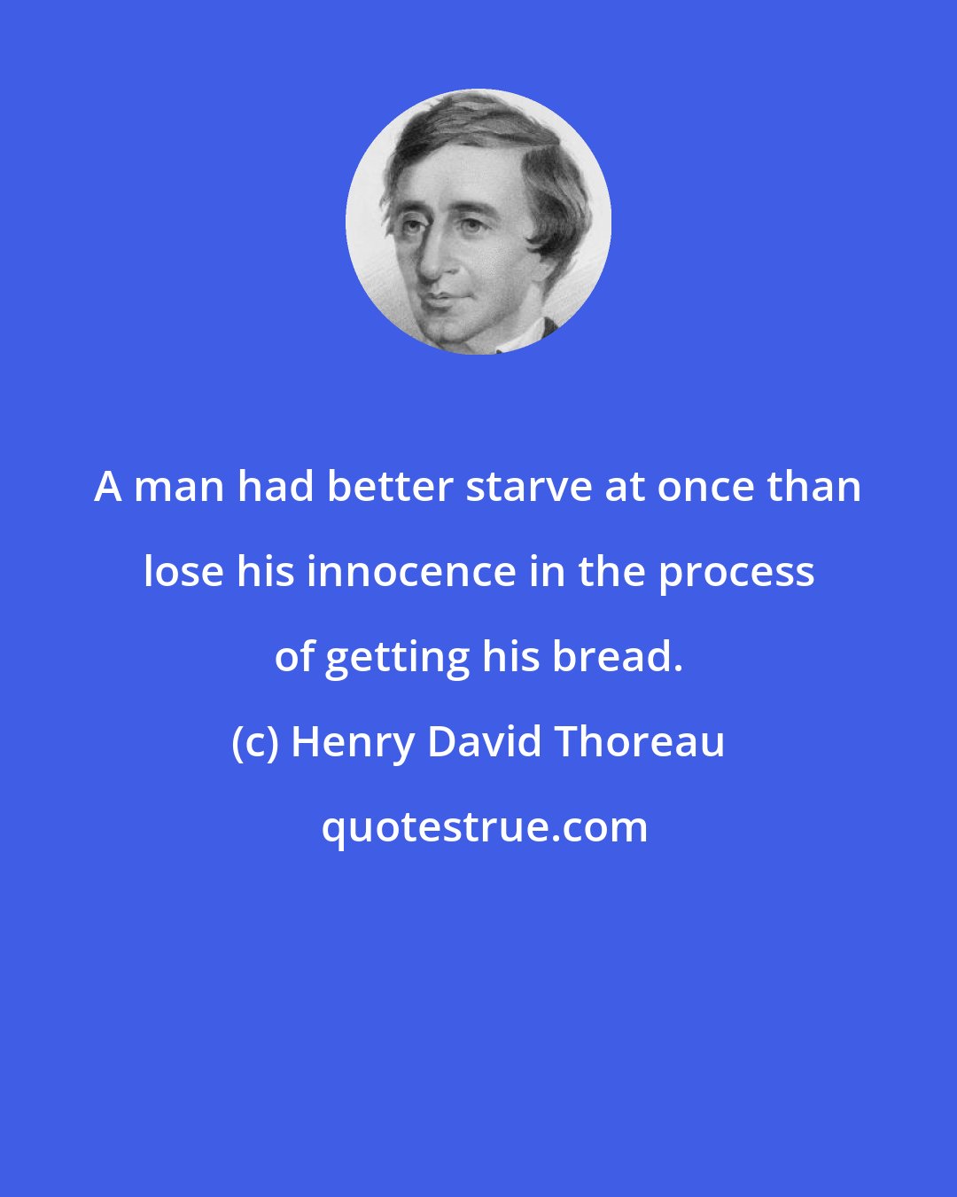 Henry David Thoreau: A man had better starve at once than lose his innocence in the process of getting his bread.