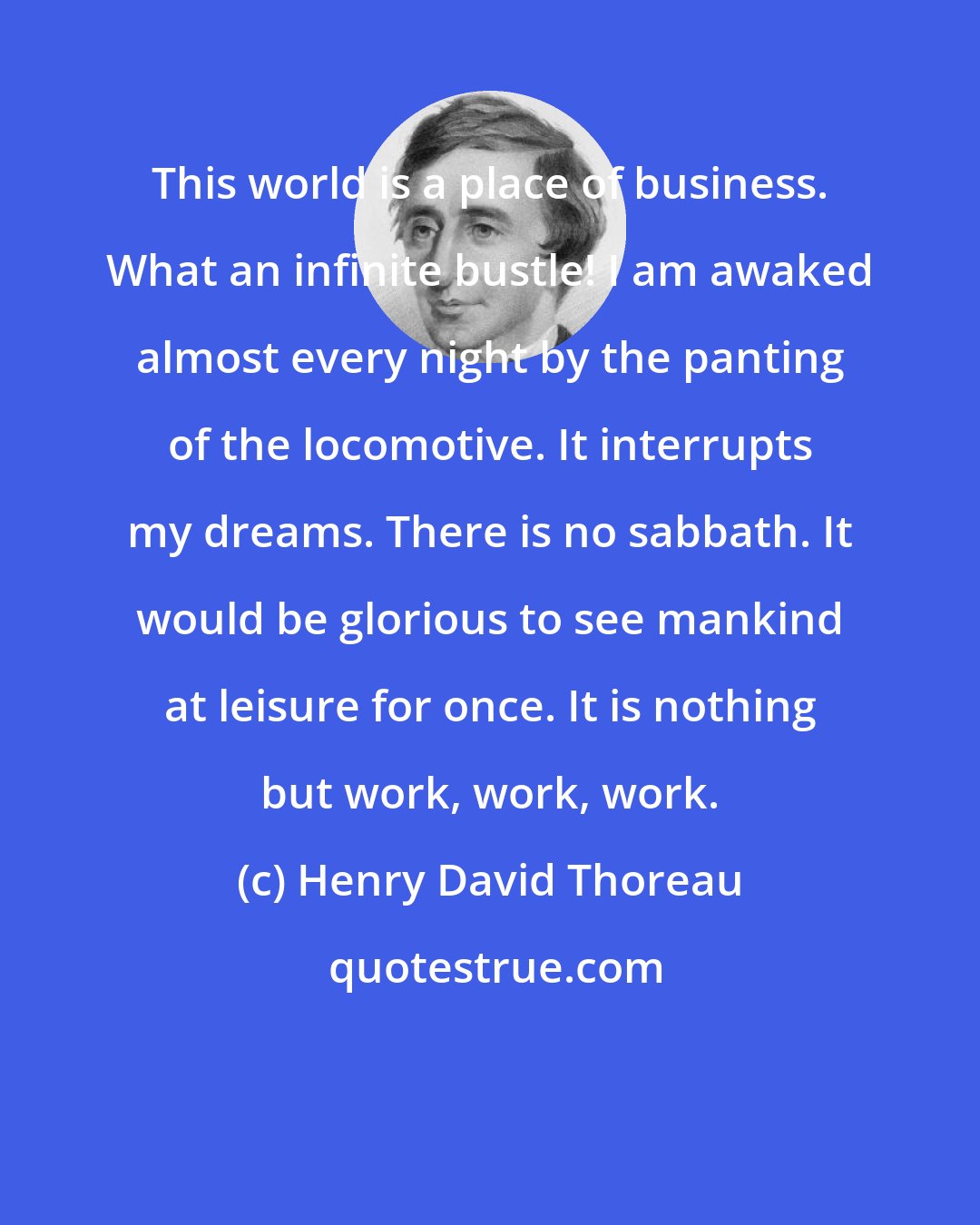 Henry David Thoreau: This world is a place of business. What an infinite bustle! I am awaked almost every night by the panting of the locomotive. It interrupts my dreams. There is no sabbath. It would be glorious to see mankind at leisure for once. It is nothing but work, work, work.