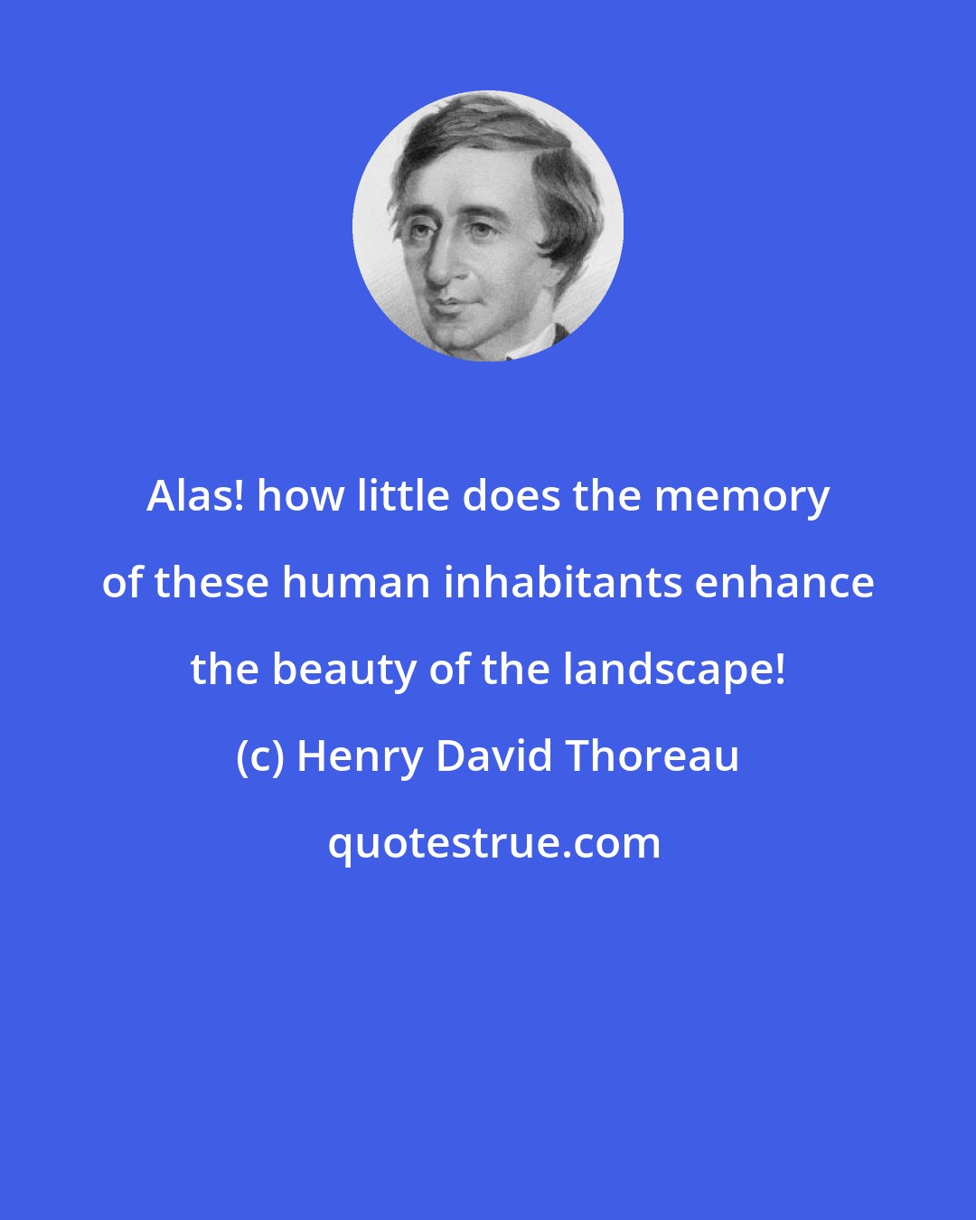 Henry David Thoreau: Alas! how little does the memory of these human inhabitants enhance the beauty of the landscape!