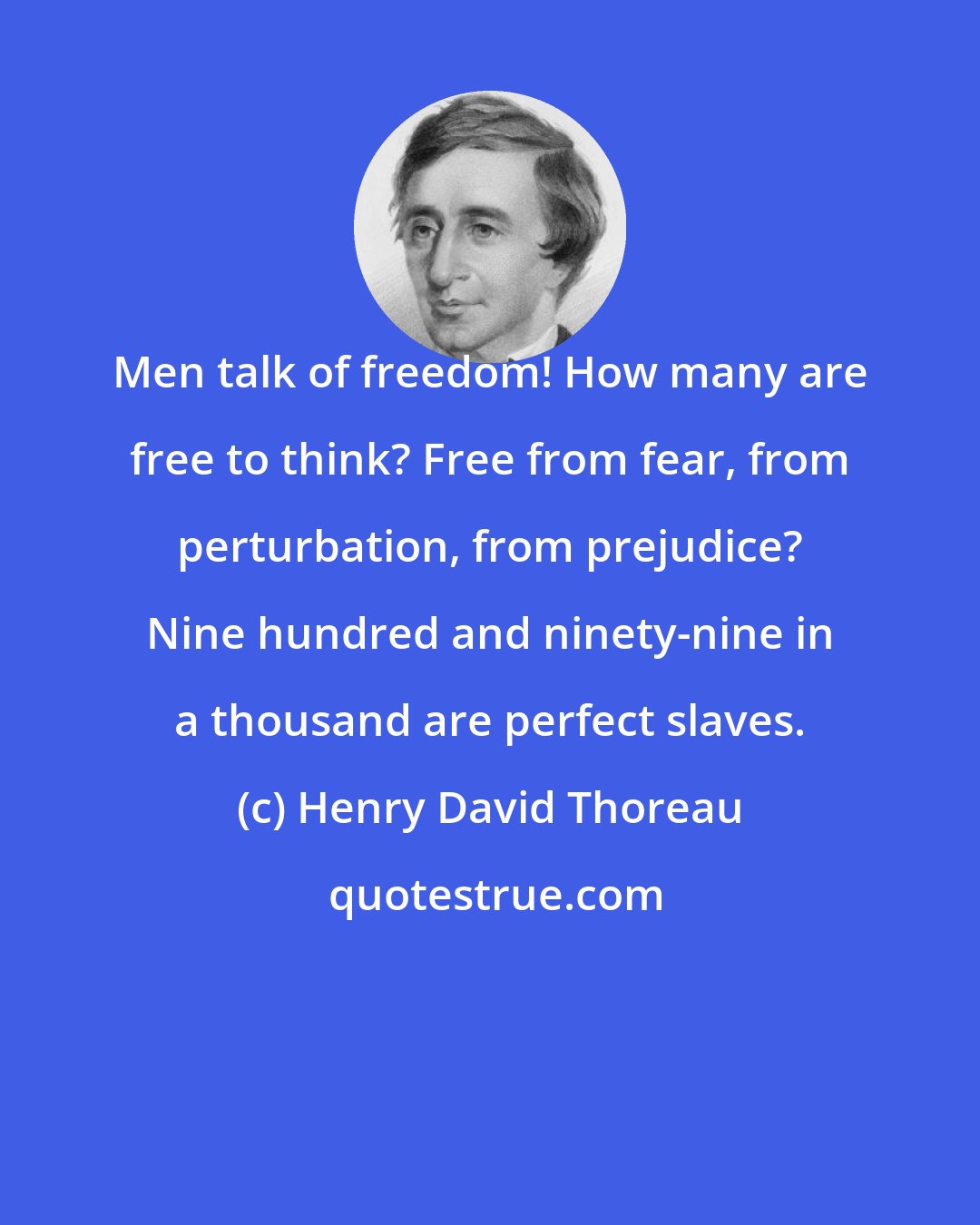 Henry David Thoreau: Men talk of freedom! How many are free to think? Free from fear, from perturbation, from prejudice? Nine hundred and ninety-nine in a thousand are perfect slaves.