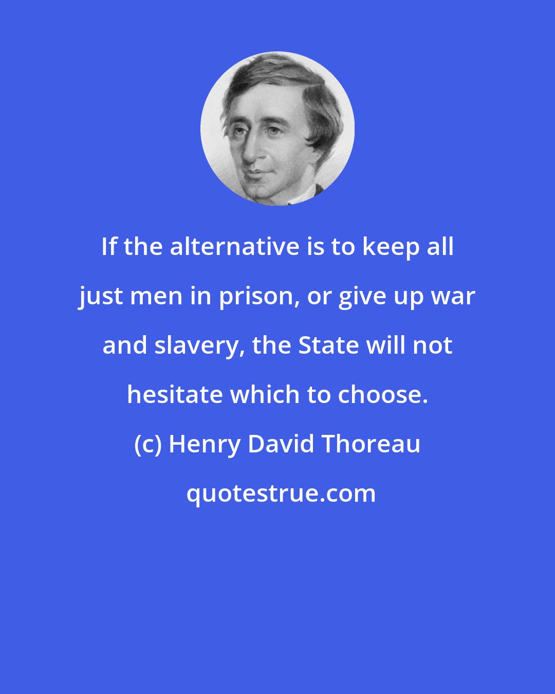Henry David Thoreau: If the alternative is to keep all just men in prison, or give up war and slavery, the State will not hesitate which to choose.