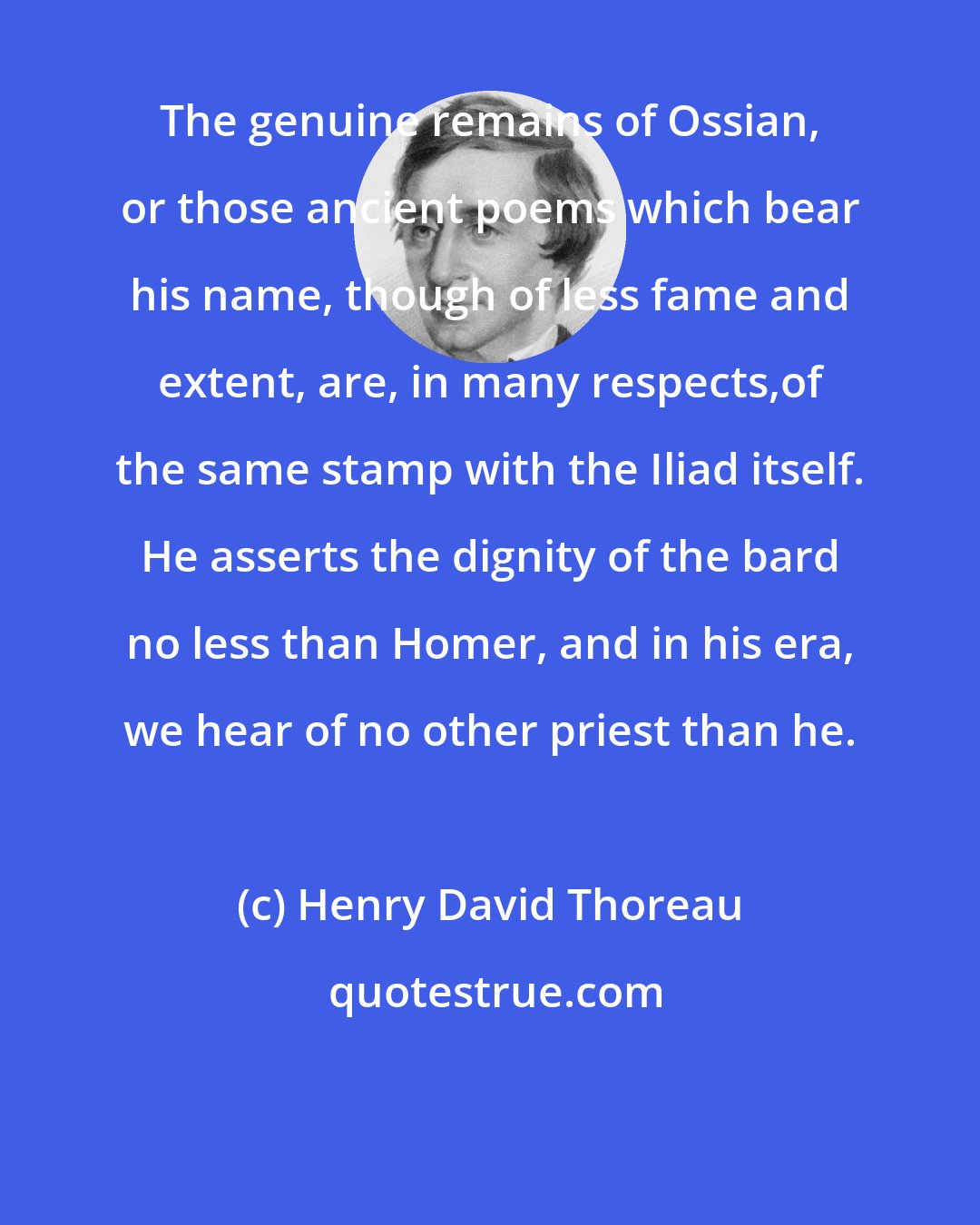 Henry David Thoreau: The genuine remains of Ossian, or those ancient poems which bear his name, though of less fame and extent, are, in many respects,of the same stamp with the Iliad itself. He asserts the dignity of the bard no less than Homer, and in his era, we hear of no other priest than he.