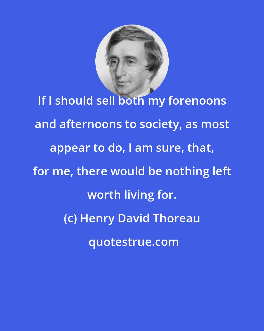 Henry David Thoreau: If I should sell both my forenoons and afternoons to society, as most appear to do, I am sure, that, for me, there would be nothing left worth living for.