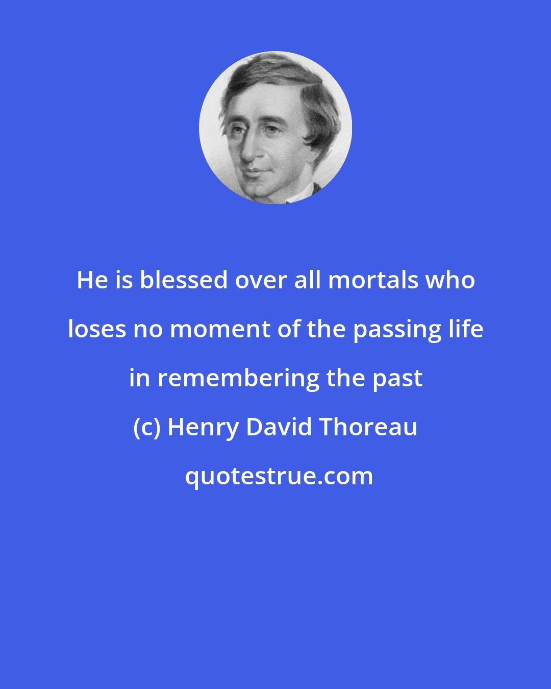 Henry David Thoreau: He is blessed over all mortals who loses no moment of the passing life in remembering the past