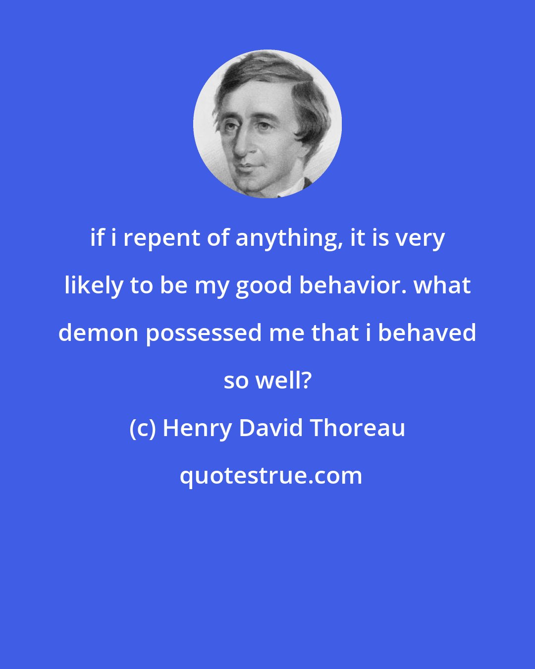 Henry David Thoreau: if i repent of anything, it is very likely to be my good behavior. what demon possessed me that i behaved so well?