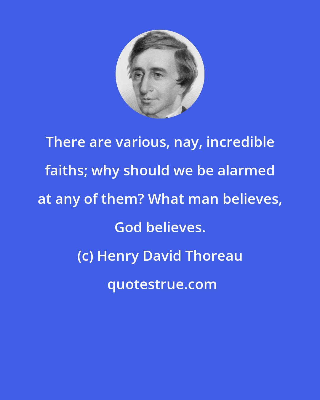 Henry David Thoreau: There are various, nay, incredible faiths; why should we be alarmed at any of them? What man believes, God believes.