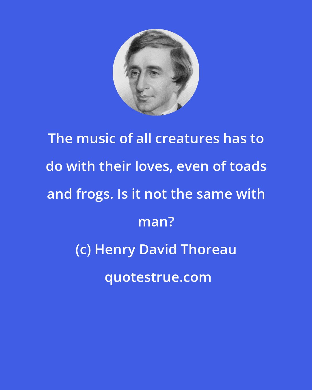 Henry David Thoreau: The music of all creatures has to do with their loves, even of toads and frogs. Is it not the same with man?
