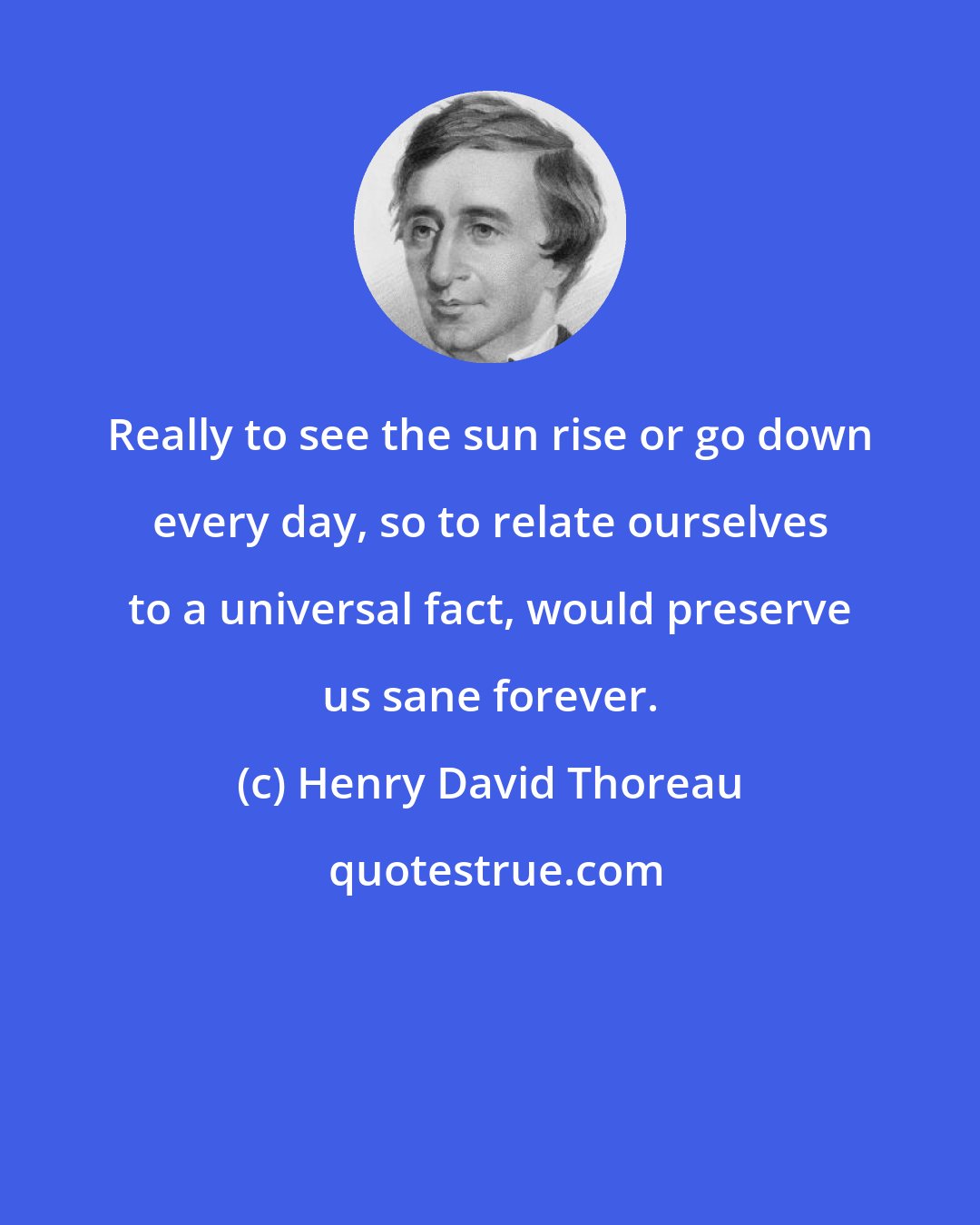 Henry David Thoreau: Really to see the sun rise or go down every day, so to relate ourselves to a universal fact, would preserve us sane forever.