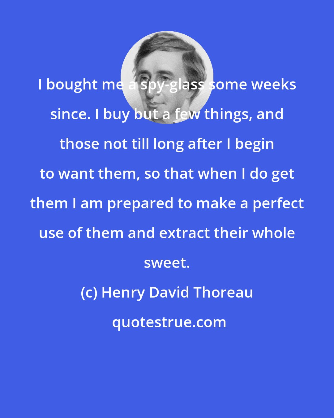 Henry David Thoreau: I bought me a spy-glass some weeks since. I buy but a few things, and those not till long after I begin to want them, so that when I do get them I am prepared to make a perfect use of them and extract their whole sweet.