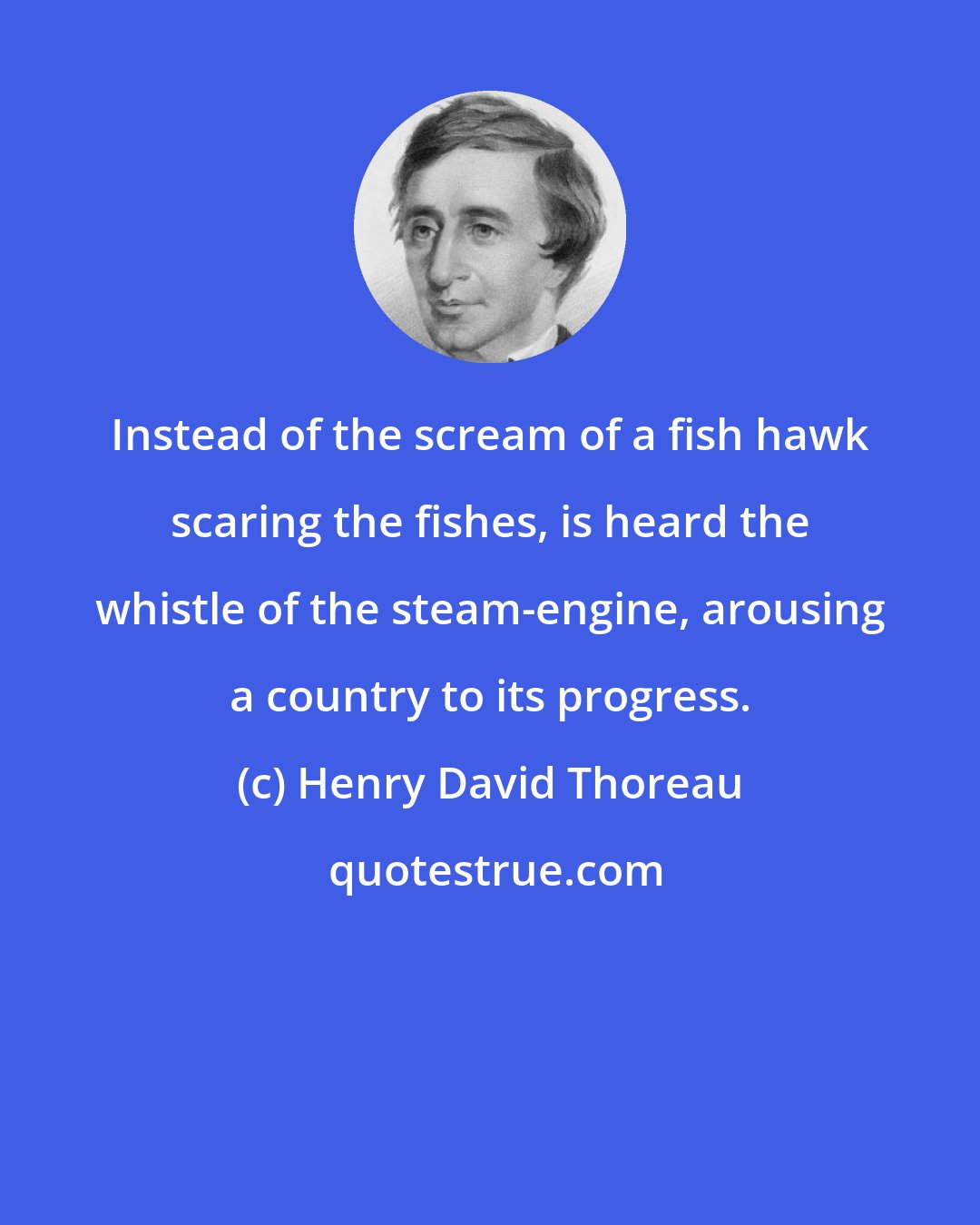 Henry David Thoreau: Instead of the scream of a fish hawk scaring the fishes, is heard the whistle of the steam-engine, arousing a country to its progress.
