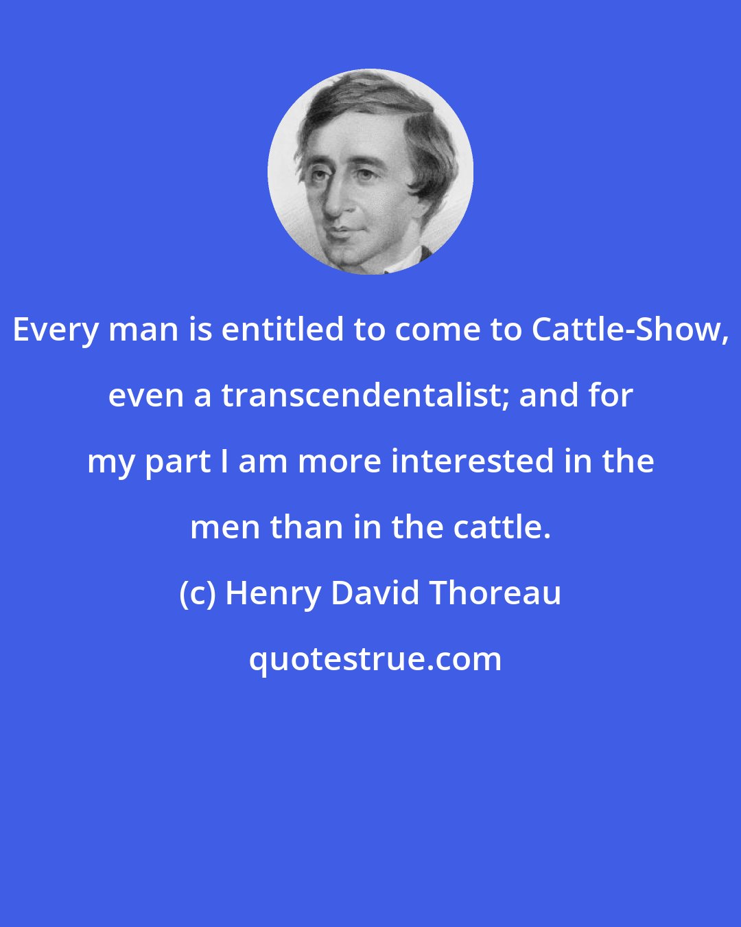 Henry David Thoreau: Every man is entitled to come to Cattle-Show, even a transcendentalist; and for my part I am more interested in the men than in the cattle.