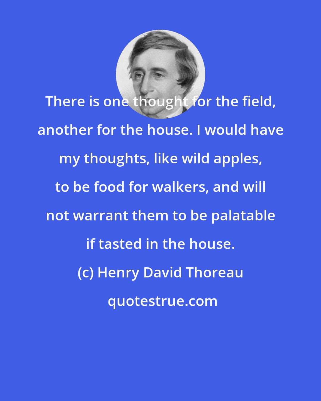 Henry David Thoreau: There is one thought for the field, another for the house. I would have my thoughts, like wild apples, to be food for walkers, and will not warrant them to be palatable if tasted in the house.
