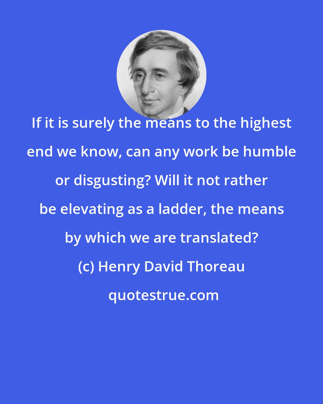 Henry David Thoreau: If it is surely the means to the highest end we know, can any work be humble or disgusting? Will it not rather be elevating as a ladder, the means by which we are translated?