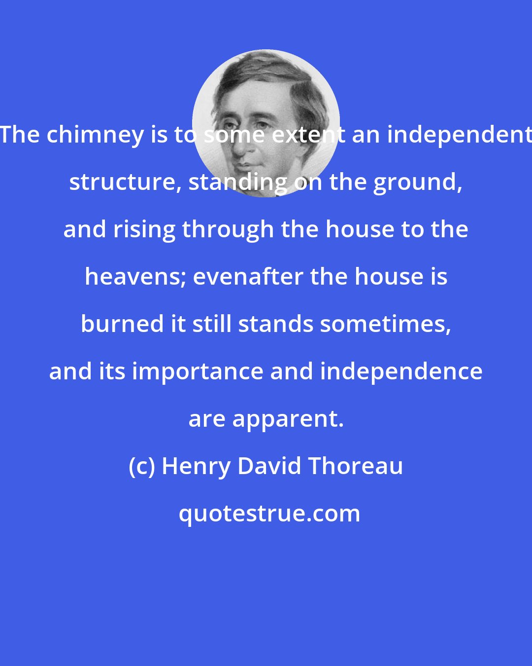 Henry David Thoreau: The chimney is to some extent an independent structure, standing on the ground, and rising through the house to the heavens; evenafter the house is burned it still stands sometimes, and its importance and independence are apparent.