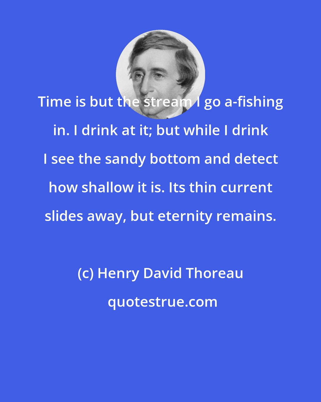 Henry David Thoreau: Time is but the stream I go a-fishing in. I drink at it; but while I drink I see the sandy bottom and detect how shallow it is. Its thin current slides away, but eternity remains.