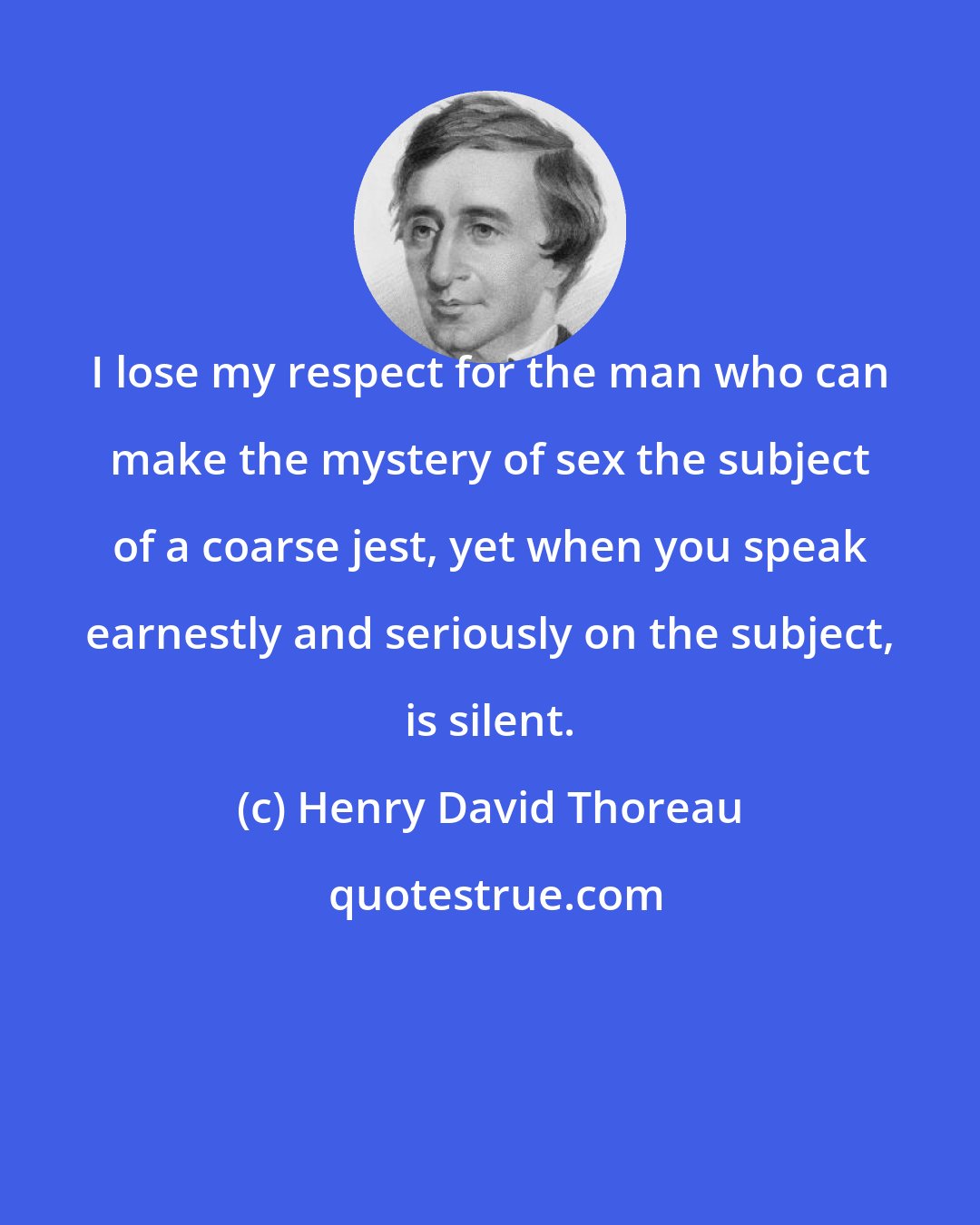 Henry David Thoreau: I lose my respect for the man who can make the mystery of sex the subject of a coarse jest, yet when you speak earnestly and seriously on the subject, is silent.