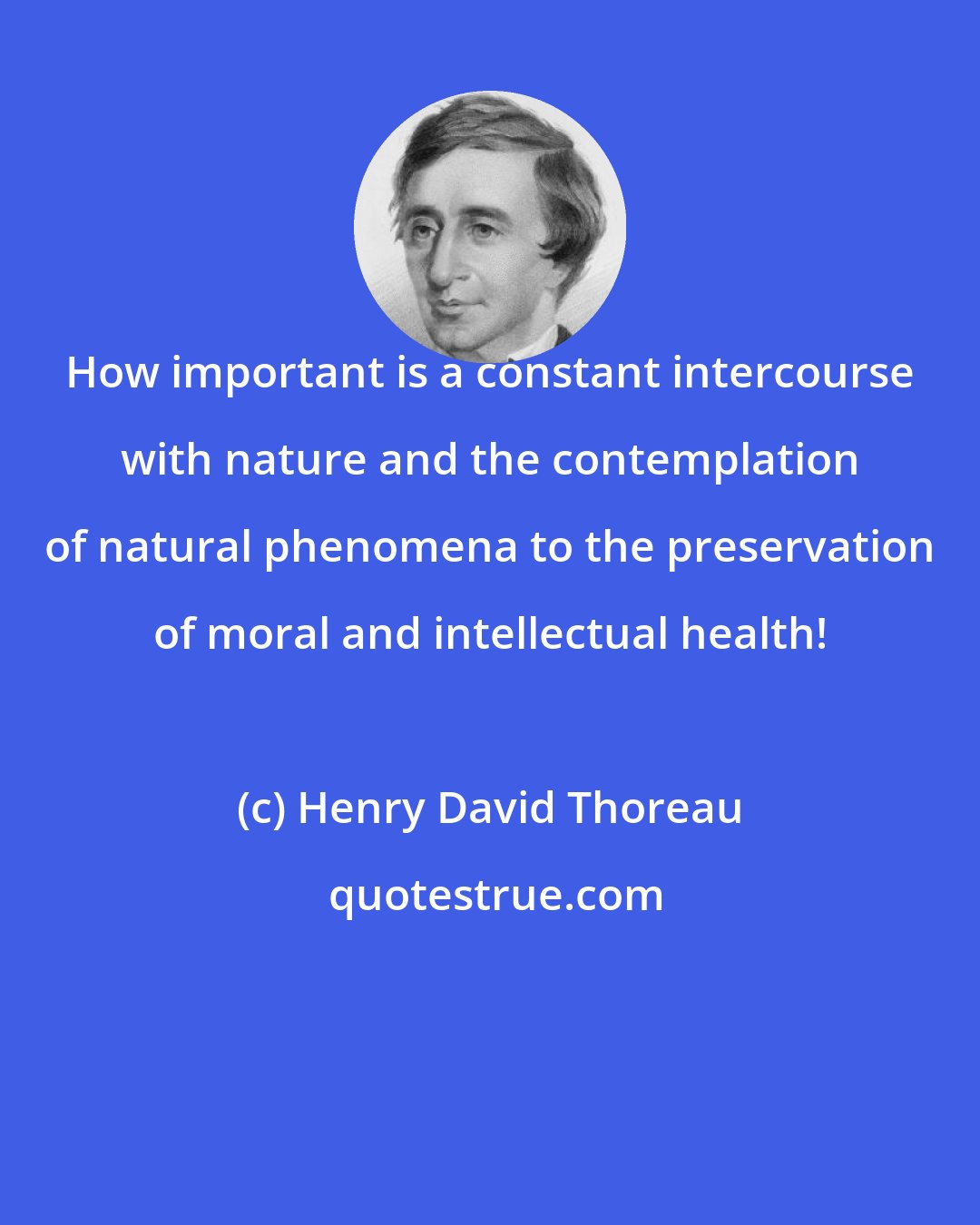 Henry David Thoreau: How important is a constant intercourse with nature and the contemplation of natural phenomena to the preservation of moral and intellectual health!