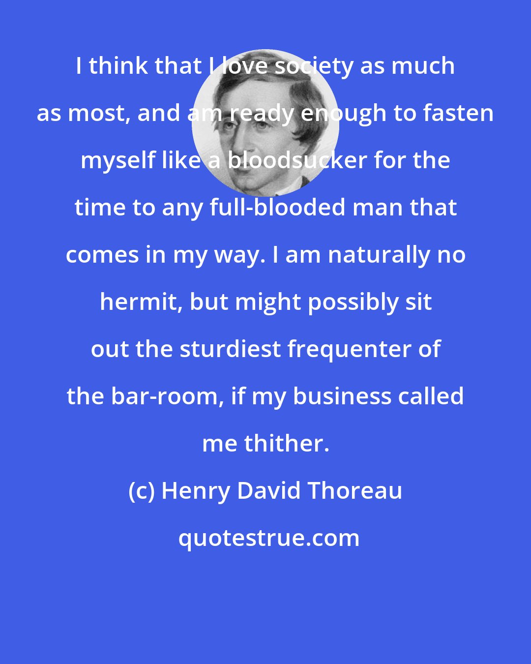 Henry David Thoreau: I think that I love society as much as most, and am ready enough to fasten myself like a bloodsucker for the time to any full-blooded man that comes in my way. I am naturally no hermit, but might possibly sit out the sturdiest frequenter of the bar-room, if my business called me thither.