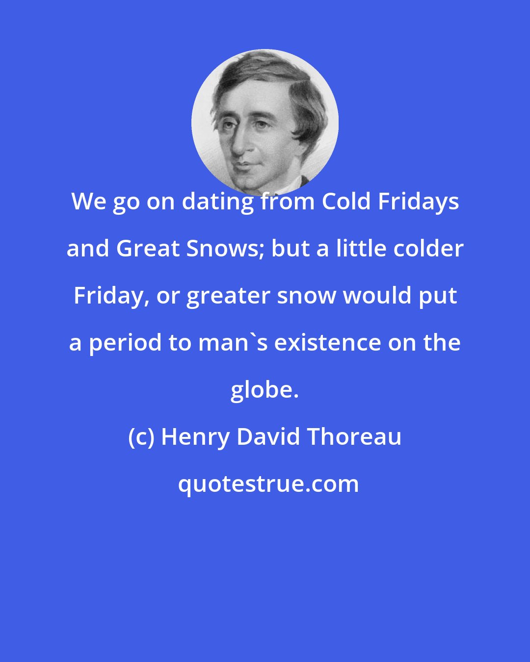 Henry David Thoreau: We go on dating from Cold Fridays and Great Snows; but a little colder Friday, or greater snow would put a period to man's existence on the globe.