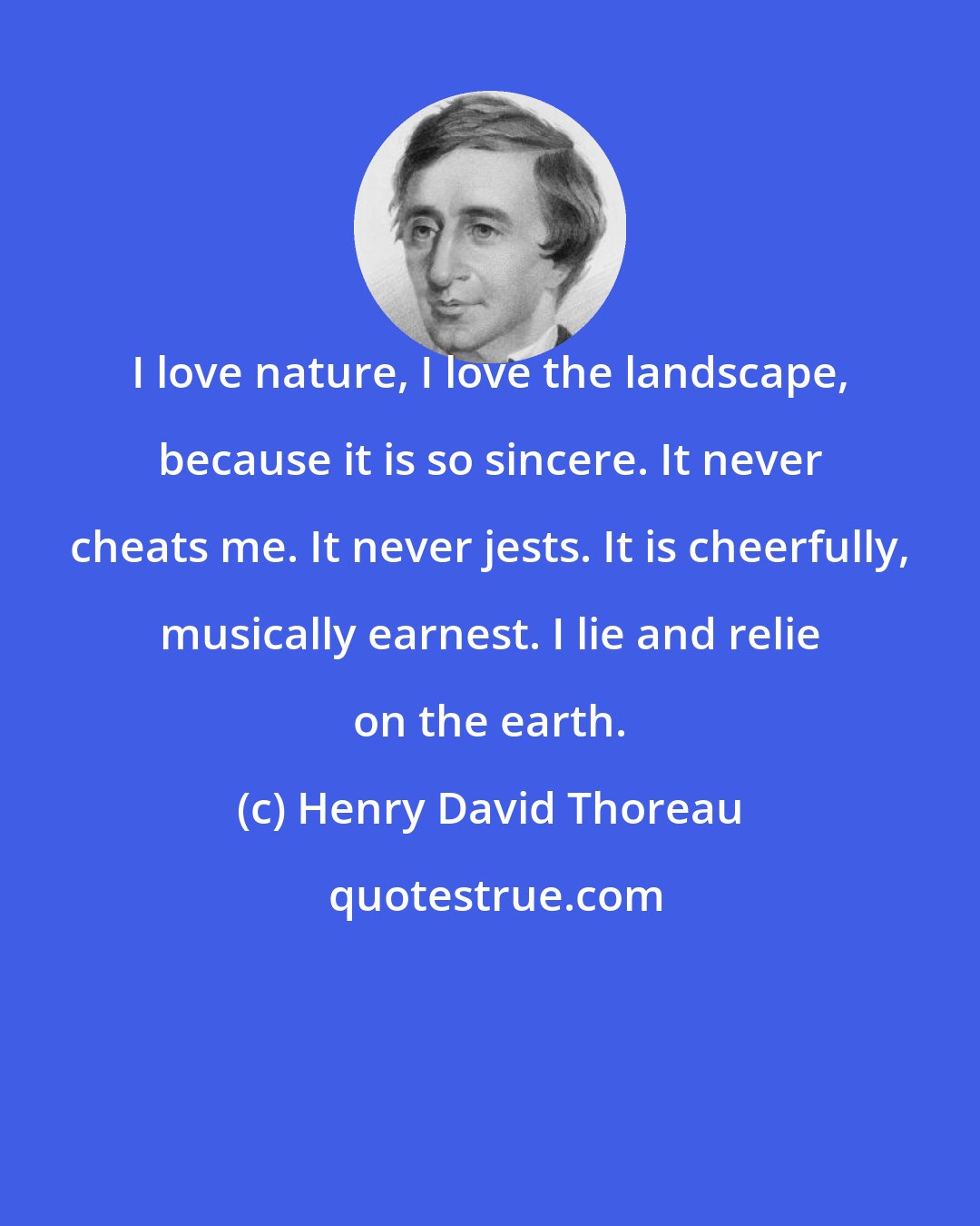 Henry David Thoreau: I love nature, I love the landscape, because it is so sincere. It never cheats me. It never jests. It is cheerfully, musically earnest. I lie and relie on the earth.