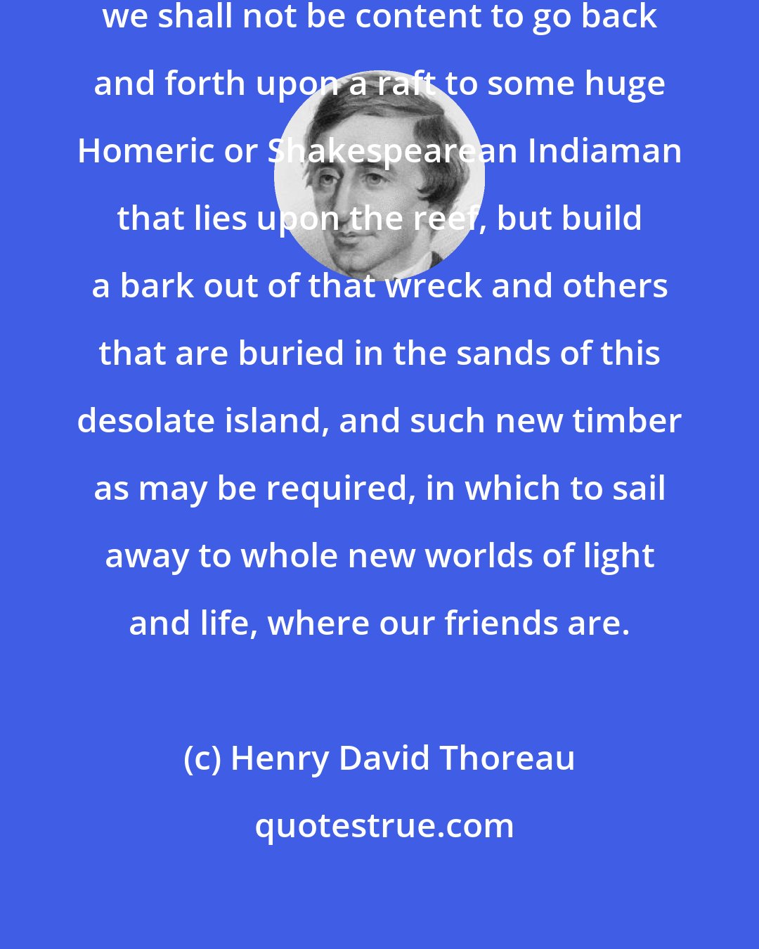 Henry David Thoreau: Perchance the time will come when we shall not be content to go back and forth upon a raft to some huge Homeric or Shakespearean Indiaman that lies upon the reef, but build a bark out of that wreck and others that are buried in the sands of this desolate island, and such new timber as may be required, in which to sail away to whole new worlds of light and life, where our friends are.