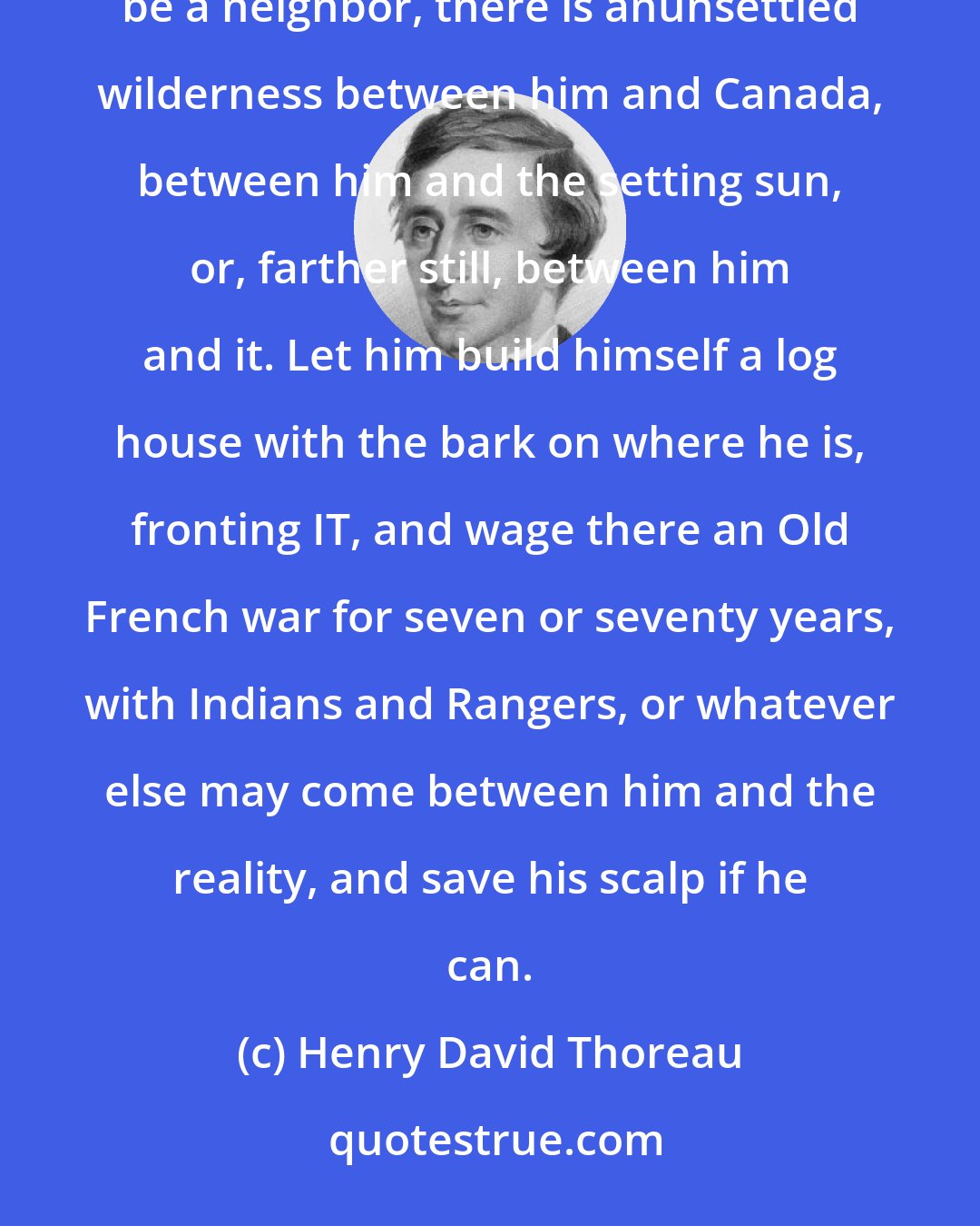 Henry David Thoreau: The frontiers are not east or west, north or south; but wherever a man fronts a fact, though that fact be a neighbor, there is anunsettled wilderness between him and Canada, between him and the setting sun, or, farther still, between him and it. Let him build himself a log house with the bark on where he is, fronting IT, and wage there an Old French war for seven or seventy years, with Indians and Rangers, or whatever else may come between him and the reality, and save his scalp if he can.