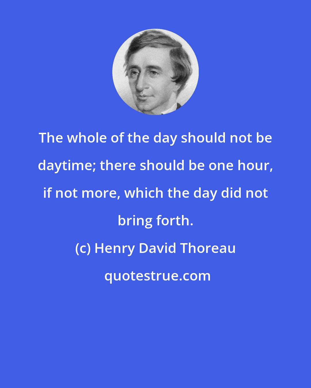 Henry David Thoreau: The whole of the day should not be daytime; there should be one hour, if not more, which the day did not bring forth.