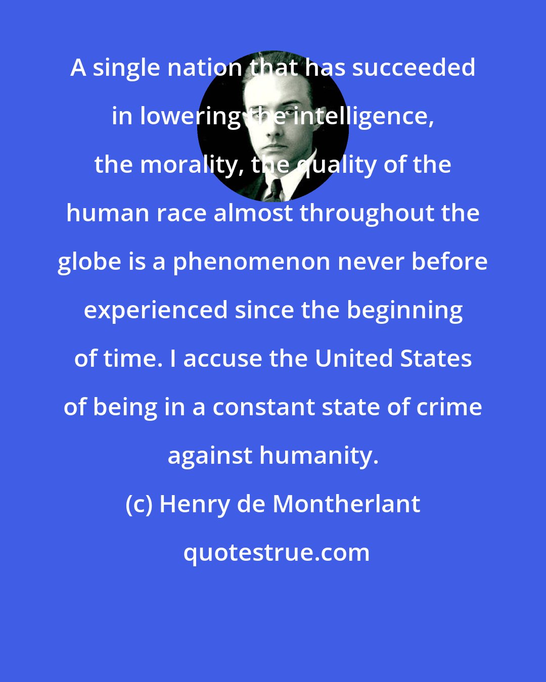 Henry de Montherlant: A single nation that has succeeded in lowering the intelligence, the morality, the quality of the human race almost throughout the globe is a phenomenon never before experienced since the beginning of time. I accuse the United States of being in a constant state of crime against humanity.