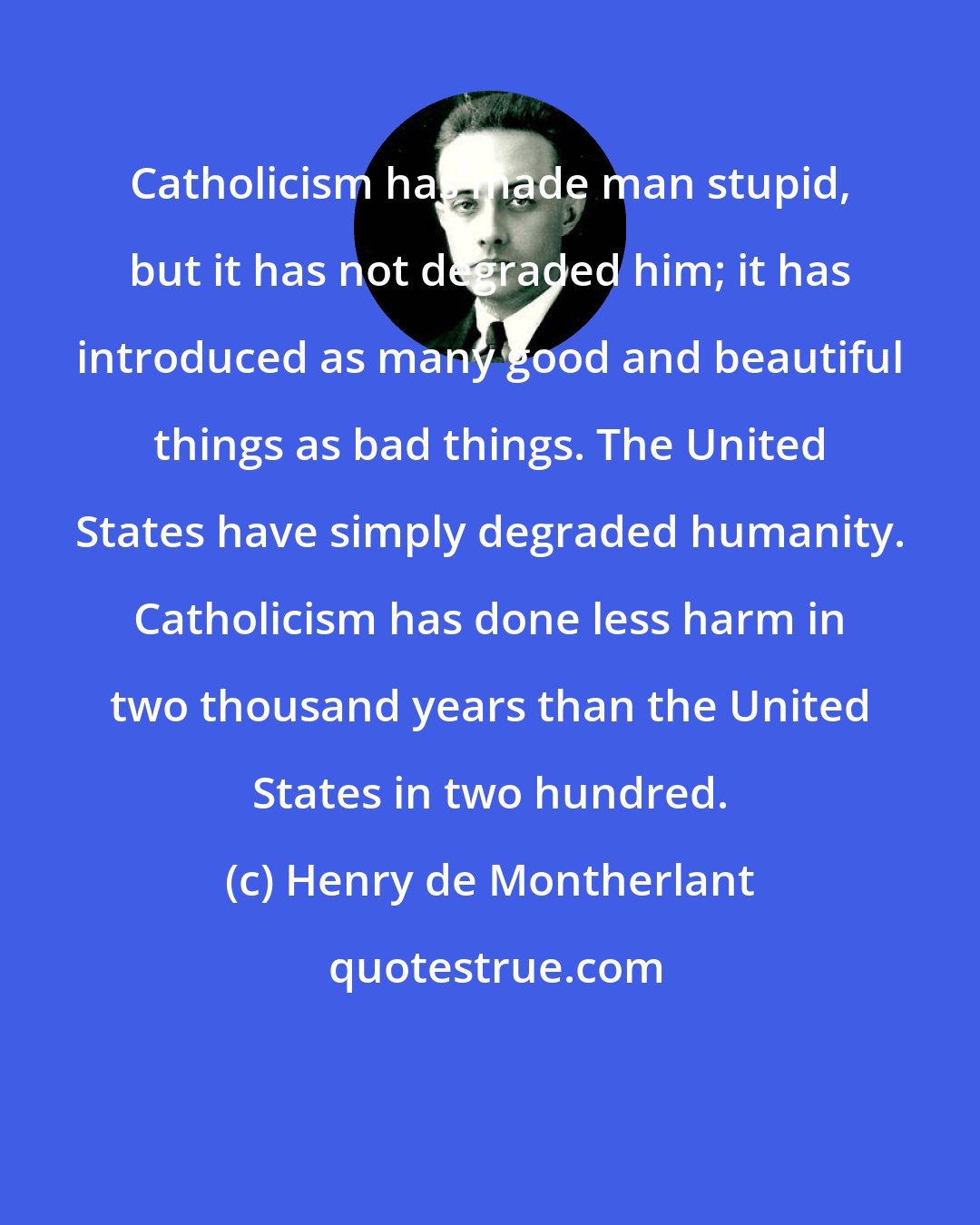 Henry de Montherlant: Catholicism has made man stupid, but it has not degraded him; it has introduced as many good and beautiful things as bad things. The United States have simply degraded humanity. Catholicism has done less harm in two thousand years than the United States in two hundred.